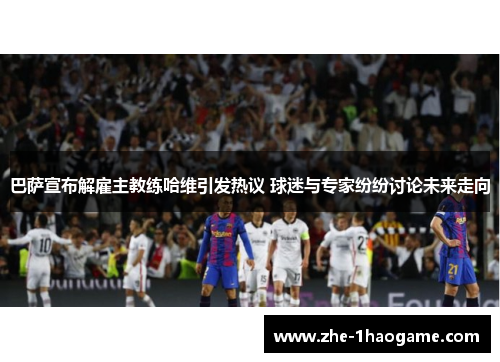 巴萨宣布解雇主教练哈维引发热议 球迷与专家纷纷讨论未来走向